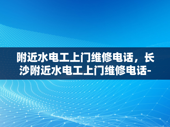 附近水电工上门维修电话，长沙附近水电工上门维修电话-紧急求助，寻找附近水电工上门维修服务
