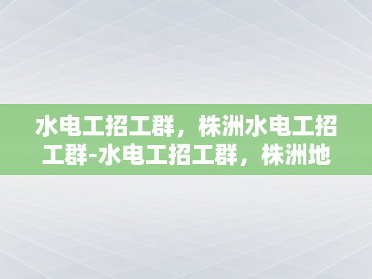 水电工招工群，株洲水电工招工群-水电工招工群，株洲地区专业水电维修与安装服务