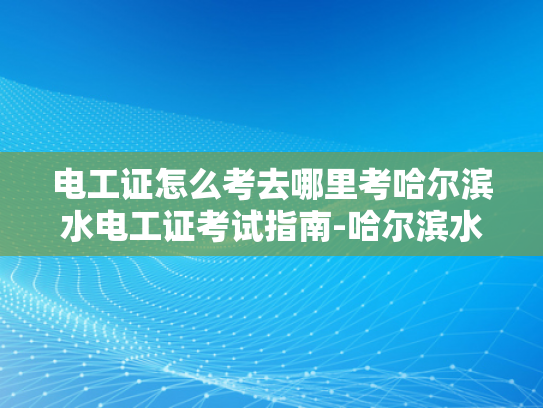 电工证怎么考去哪里考哈尔滨水电工证考试指南-哈尔滨水电工证考试指南