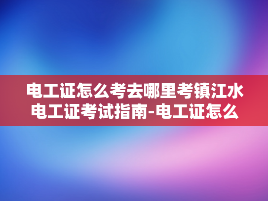 电工证怎么考去哪里考镇江水电工证考试指南-电工证怎么考？镇江水电工证考试指南