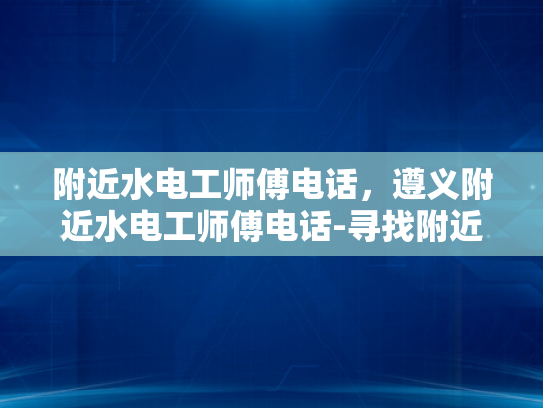 附近水电工师傅电话，遵义附近水电工师傅电话-寻找附近的水电工师傅