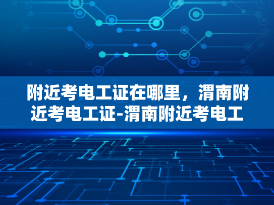 附近考电工证在哪里，渭南附近考电工证-渭南附近考电工证的地点指南