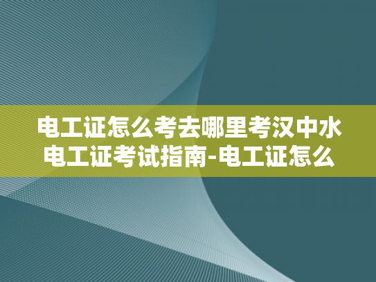 电工证怎么考去哪里考汉中水电工证考试指南-电工证怎么考？汉中水电工证考试指南