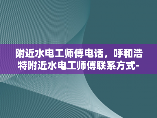附近水电工师傅电话，呼和浩特附近水电工师傅联系方式-呼和浩特附近水电工师傅联系方式