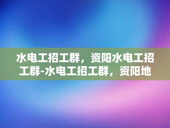 水电工招工群，资阳水电工招工群-水电工招工群，资阳地区水电工的就业新天地