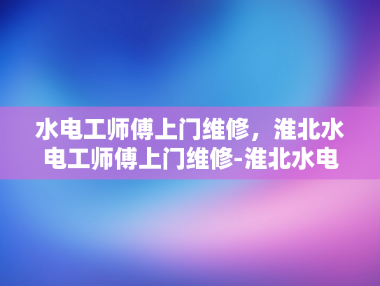 水电工师傅上门维修，淮北水电工师傅上门维修-淮北水电工师傅上门维修服务