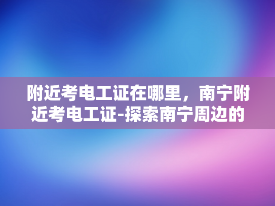 附近考电工证在哪里，南宁附近考电工证-探索南宁周边的电工证考试中心