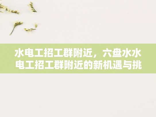水电工招工群附近，六盘水水电工招工群附近的新机遇与挑战-水电工招工群附近，六盘水地区新机遇与挑战