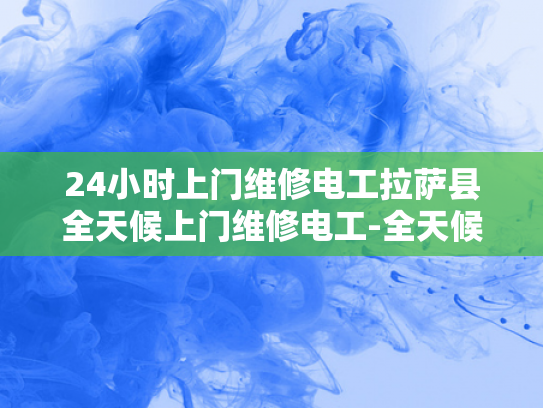 24小时上门维修电工拉萨县全天候上门维修电工-全天候服务，拉萨县24小时上门维修电工