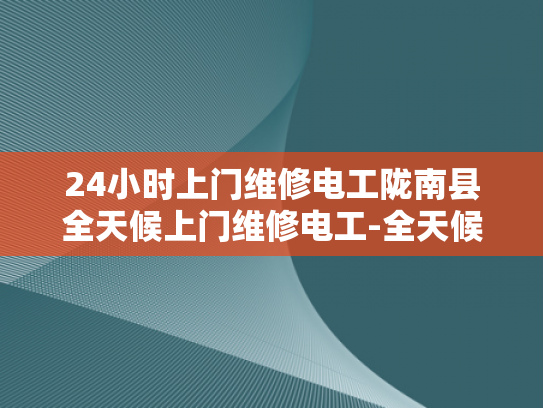 24小时上门维修电工陇南县全天候上门维修电工-全天候服务，让电力维修不再等待