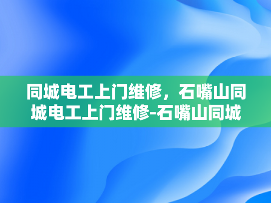 同城电工上门维修，石嘴山同城电工上门维修-石嘴山同城电工上门维修服务，便捷、高效，为您的家保驾护航