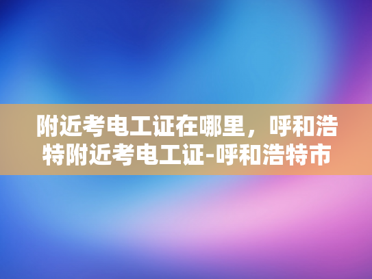 附近考电工证在哪里，呼和浩特附近考电工证-呼和浩特市附近考电工证指南