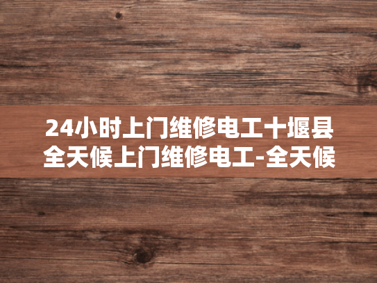 24小时上门维修电工十堰县全天候上门维修电工-全天候服务，24小时上门维修电工十堰县