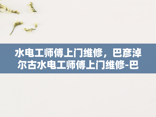 水电工师傅上门维修，巴彦淖尔古水电工师傅上门维修-巴彦淖尔古水电工师傅的手艺传承