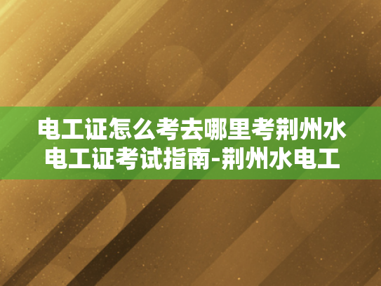 电工证怎么考去哪里考荆州水电工证考试指南-荆州水电工证考试指南