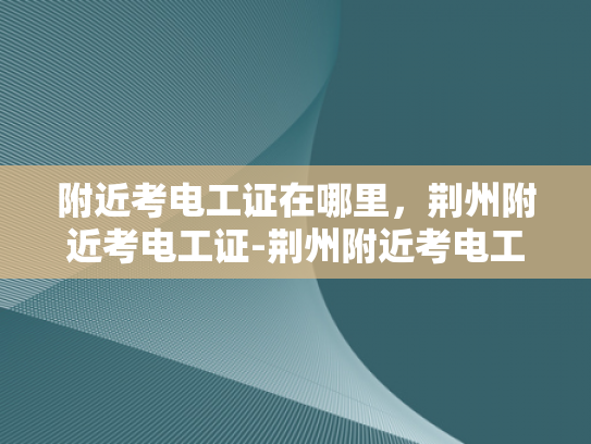附近考电工证在哪里，荆州附近考电工证-荆州附近考电工证指南