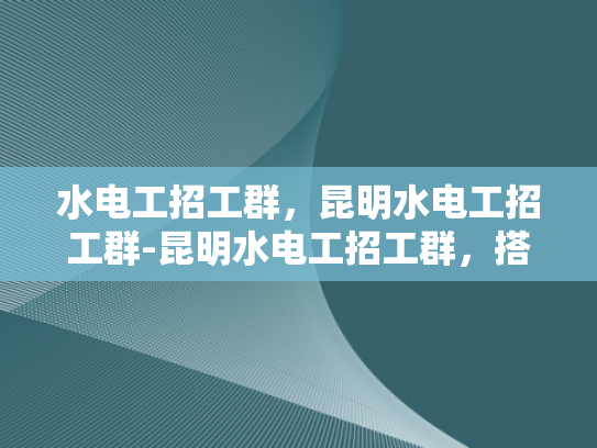水电工招工群，昆明水电工招工群-昆明水电工招工群，搭建桥梁，连接需求与供给