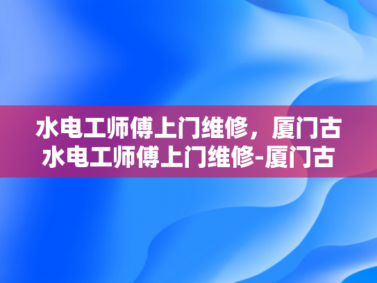 水电工师傅上门维修，厦门古水电工师傅上门维修-厦门古水电工师傅上门维修服务