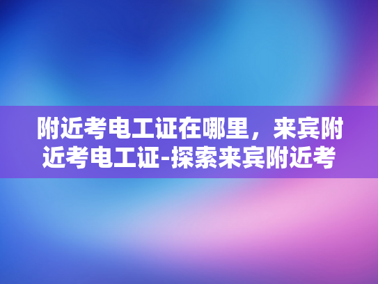 附近考电工证在哪里，来宾附近考电工证-探索来宾附近考取电工证的便捷途径