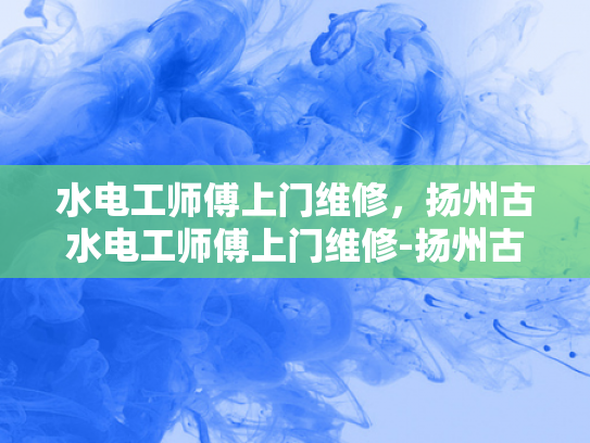 水电工师傅上门维修，扬州古水电工师傅上门维修-扬州古水电工师傅上门维修