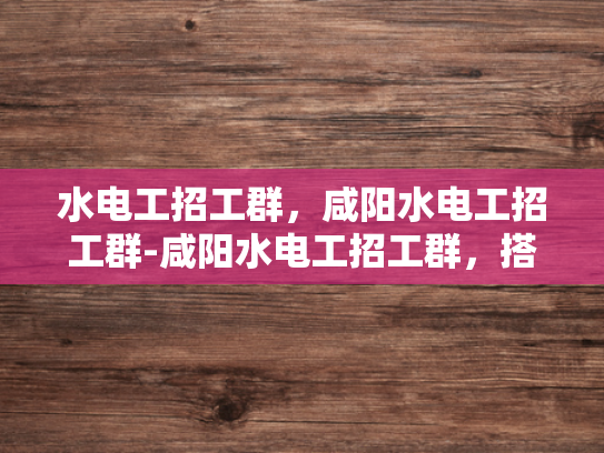 水电工招工群，咸阳水电工招工群-咸阳水电工招工群，搭建就业桥梁，助力行业繁荣