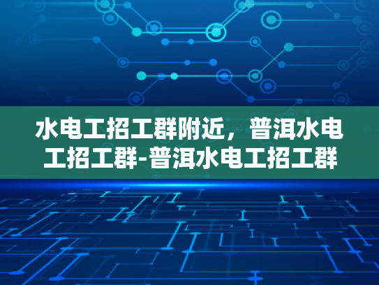 水电工招工群附近，普洱水电工招工群-普洱水电工招工群，寻找身边的水电维修专家