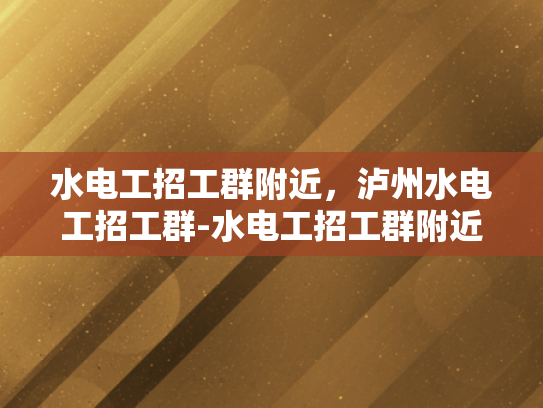水电工招工群附近，泸州水电工招工群-水电工招工群附近，泸州水电工招工群