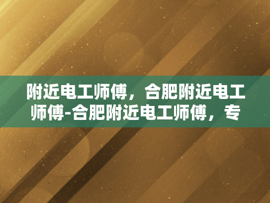 附近电工师傅，合肥附近电工师傅-合肥附近电工师傅，专业服务，保障安全