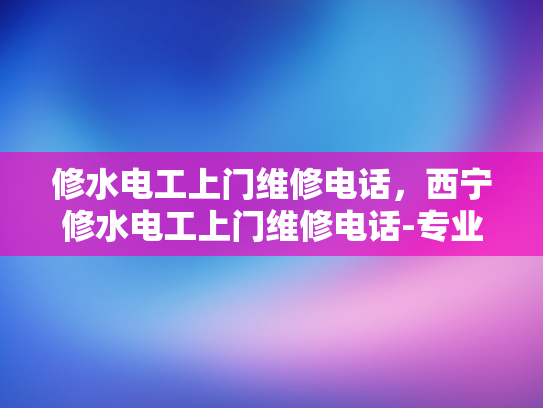 修水电工上门维修电话，西宁修水电工上门维修电话-专业电工服务，快速上门维修