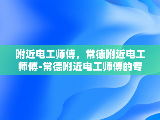 附近电工师傅，常德附近电工师傅-常德附近电工师傅的专业技能与服务