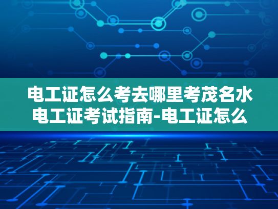 电工证怎么考去哪里考茂名水电工证考试指南-电工证怎么考去哪里考茂名水电工证考试指南