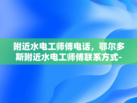 附近水电工师傅电话，鄂尔多斯附近水电工师傅联系方式-寻找鄂尔多斯附近水电工师傅的联系方式