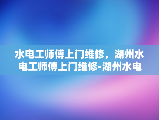 水电工师傅上门维修，湖州水电工师傅上门维修-湖州水电工师傅上门维修服务