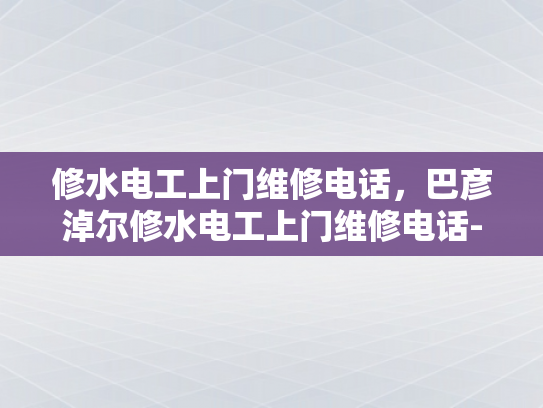 修水电工上门维修电话，巴彦淖尔修水电工上门维修电话-专业电工服务，巴彦淖尔与修水地区的维修电话指南