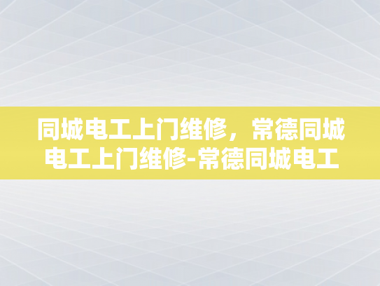 同城电工上门维修，常德同城电工上门维修-常德同城电工上门维修服务，您的家庭电器的可靠守护者