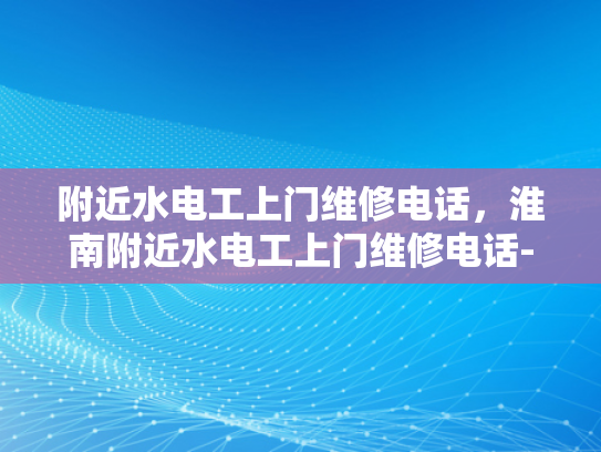 附近水电工上门维修电话，淮南附近水电工上门维修电话-淮南地区水电工服务指南