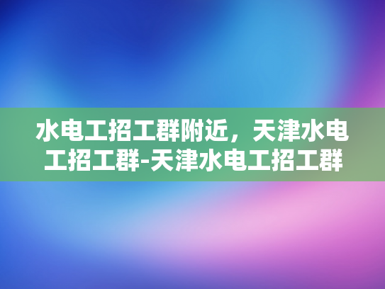 水电工招工群附近，天津水电工招工群-天津水电工招工群，寻找附近水电工的不二之选
