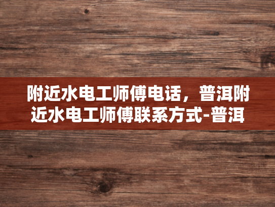 附近水电工师傅电话，普洱附近水电工师傅联系方式-普洱附近水电工师傅电话与联系方式一览