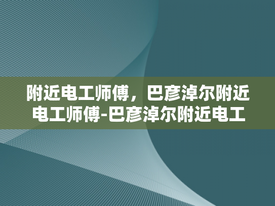 附近电工师傅，巴彦淖尔附近电工师傅-巴彦淖尔附近电工师傅的专业技能与服务