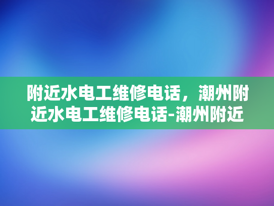 附近水电工维修电话，潮州附近水电工维修电话-潮州附近水电工维修电话