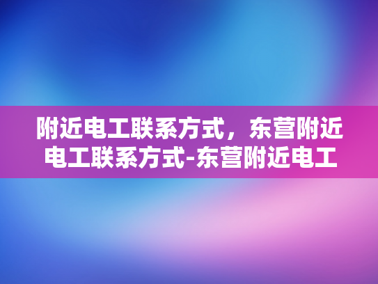 附近电工联系方式，东营附近电工联系方式-东营附近电工联系方式