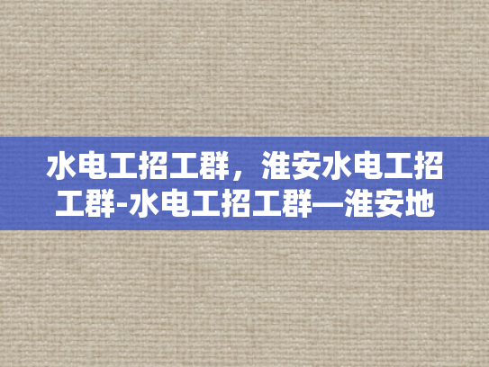 水电工招工群，淮安水电工招工群-水电工招工群—淮安地区水电维修专家的招募与合作