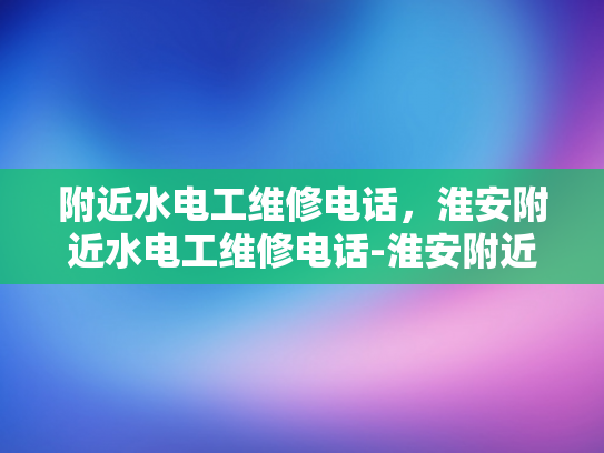 附近水电工维修电话，淮安附近水电工维修电话-淮安附近水电工维修电话