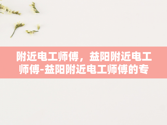附近电工师傅，益阳附近电工师傅-益阳附近电工师傅的专业技能与服务