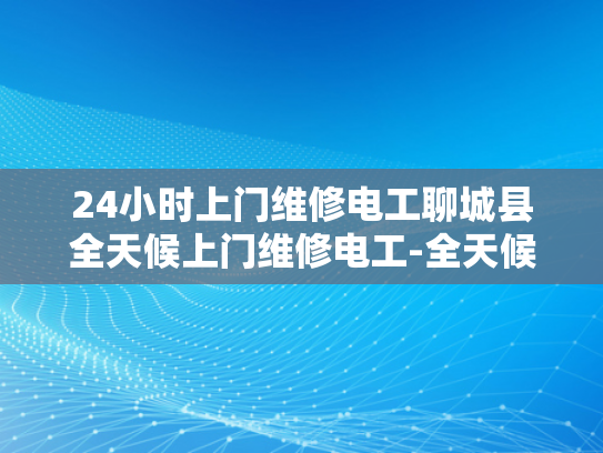 24小时上门维修电工聊城县全天候上门维修电工-全天候服务，聊城县的24小时上门电工