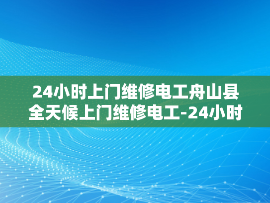 24小时上门维修电工舟山县全天候上门维修电工-24小时上门维修电工—舟山县全天候服务