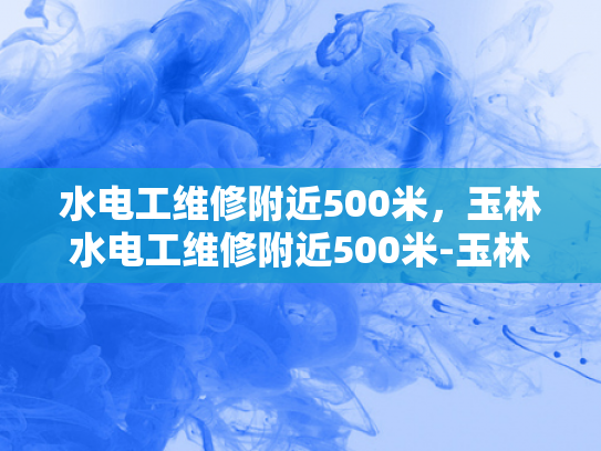 水电工维修附近500米，玉林水电工维修附近500米-玉林水电工维修服务，500米范围内，您身边的水电专家