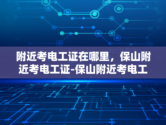 附近考电工证在哪里，保山附近考电工证-保山附近考电工证，开启您的职业生涯新篇章