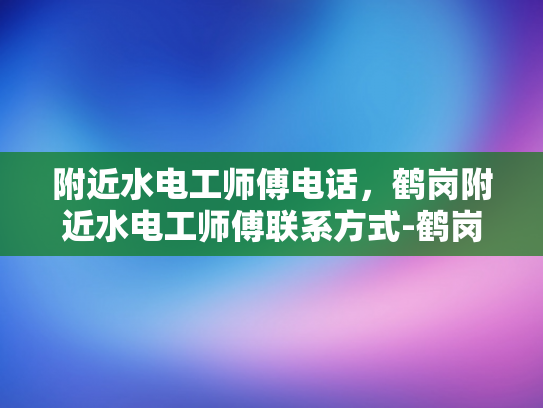 附近水电工师傅电话，鹤岗附近水电工师傅联系方式-鹤岗附近水电工师傅联系方式