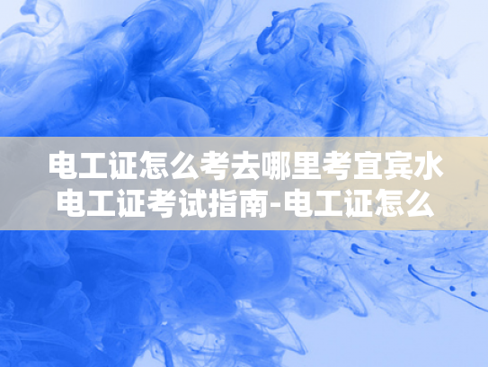 电工证怎么考去哪里考宜宾水电工证考试指南-电工证怎么考？宜宾水电工证考试指南